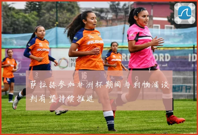 萨拉赫参加非洲杯期间与利物浦谈判有望持续推进