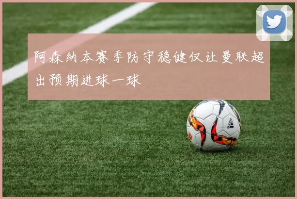 阿森纳本赛季防守稳健仅让曼联超出预期进球一球