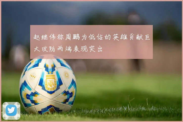 赵继伟称周鹏为低估的英雄贡献巨大攻防两端表现突出