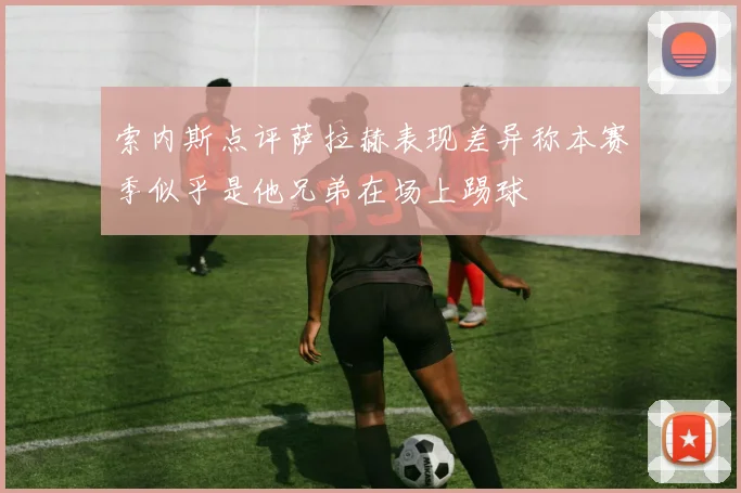 索内斯点评萨拉赫表现差异称本赛季似乎是他兄弟在场上踢球