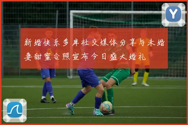 新婚快乐多库社交媒体分享与未婚妻甜蜜合照宣布今日盛大婚礼