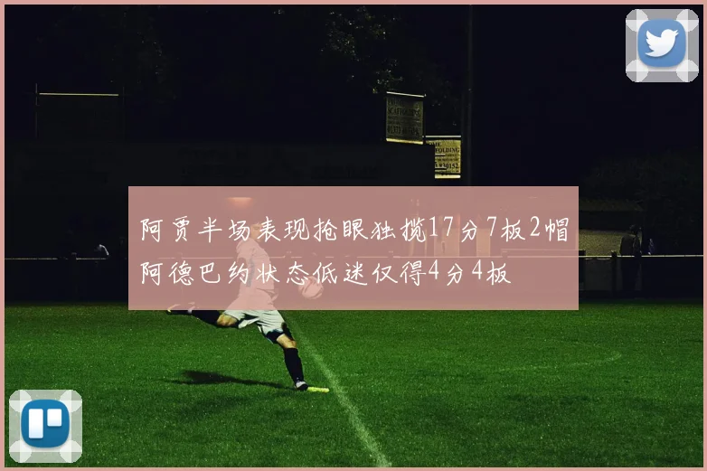 阿贾半场表现抢眼独揽17分7板2帽阿德巴约状态低迷仅得4分4板