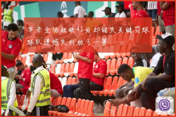 华子全场狂砍41分却错失关键罚球球队遗憾失利功亏一篑