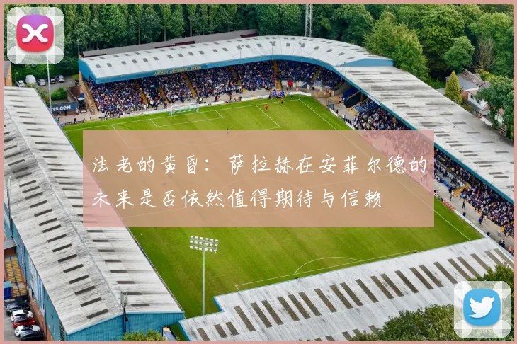 法老的黄昏：萨拉赫在安菲尔德的未来是否依然值得期待与信赖