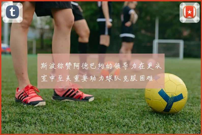 斯波称赞阿德巴约的领导力在更衣室中至关重要助力球队克服困难