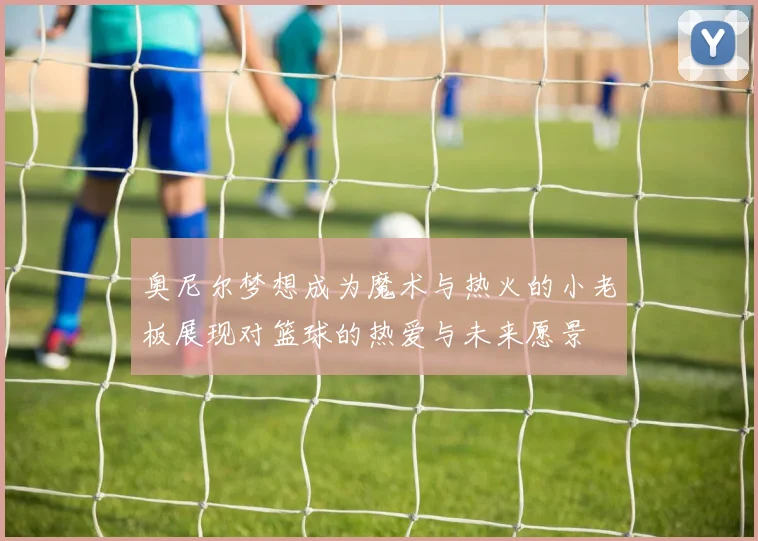 奥尼尔梦想成为魔术与热火的小老板展现对篮球的热爱与未来愿景