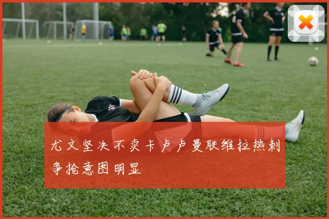 尤文坚决不卖卡卢卢曼联维拉热刺争抢意图明显