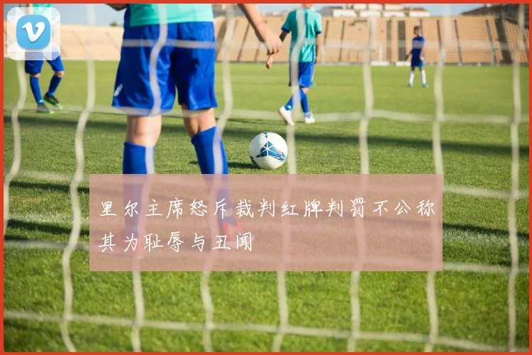 里尔主席怒斥裁判红牌判罚不公称其为耻辱与丑闻