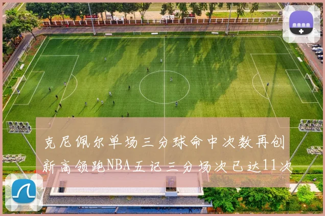 克尼佩尔单场三分球命中次数再创新高领跑NBA五记三分场次已达11次