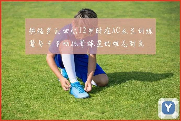 热格罗瓦回忆12岁时在AC米兰训练营与卡卡帕托等球星的难忘时光