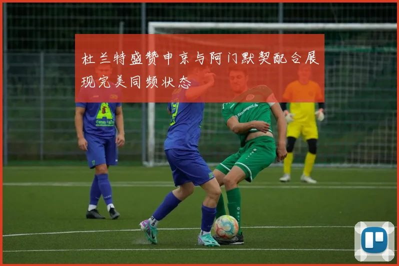 杜兰特盛赞申京与阿门默契配合展现完美同频状态